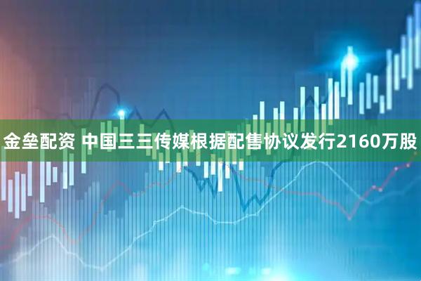 金垒配资 中国三三传媒根据配售协议发行2160万股