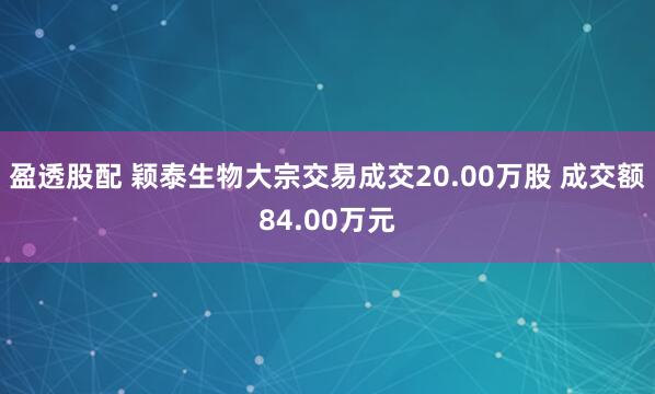 盈透股配 颖泰生物大宗交易成交20.00万股 成交额84.00万元