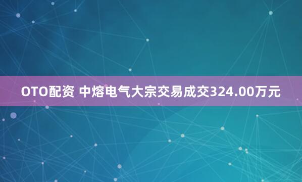 OTO配资 中熔电气大宗交易成交324.00万元